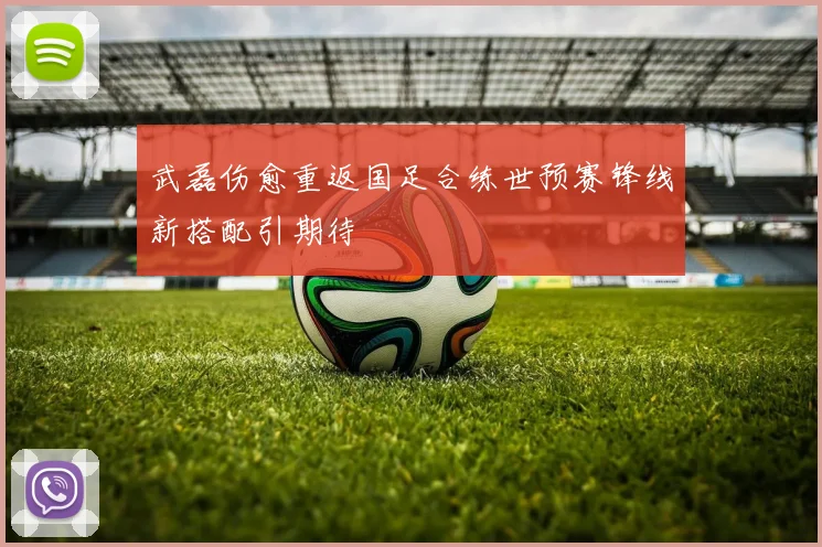 武磊伤愈重返国足合练世预赛锋线新搭配引期待