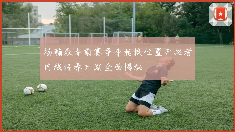 杨瀚森季前赛争夺轮换位置开拓者内线培养计划全面揭秘