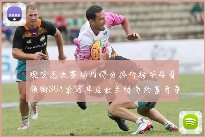 现役总决赛场均得分排行榜字母哥领衔SGA紧随其后杜兰特与约基奇争夺第三名