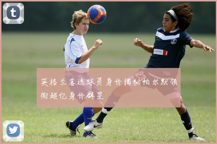 英格兰落选球员身价揭秘帕尔默领衔超亿身价群星