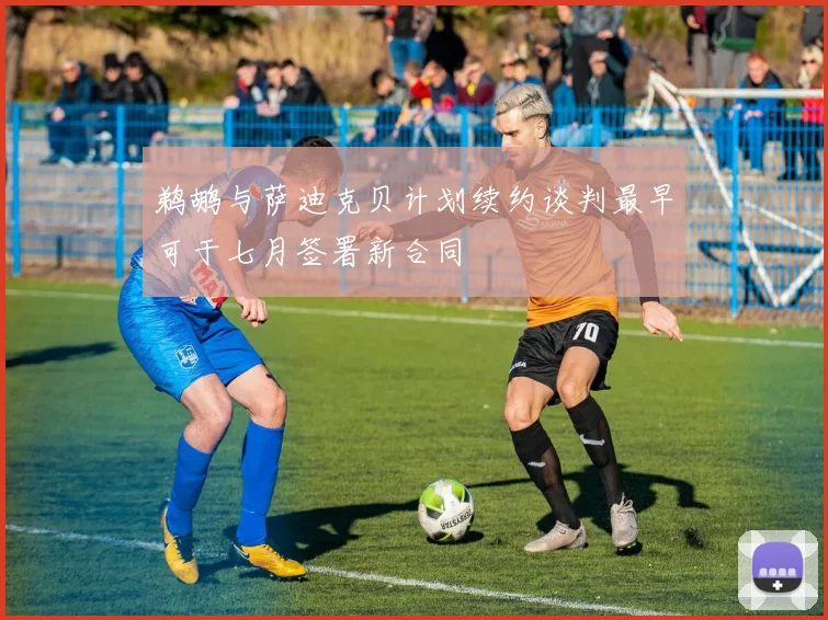 鹈鹕与萨迪克贝计划续约谈判最早可于七月签署新合同