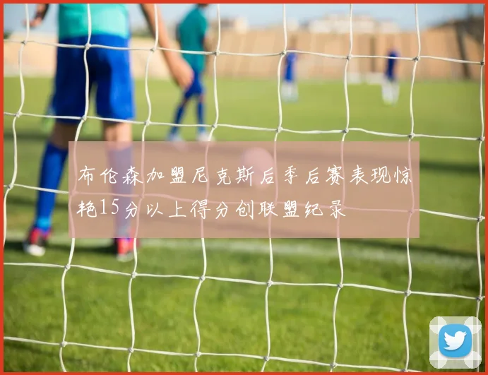 布伦森加盟尼克斯后季后赛表现惊艳15分以上得分创联盟纪录