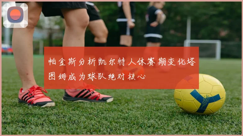 帕金斯分析凯尔特人休赛期变化塔图姆成为球队绝对核心