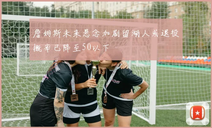 詹姆斯未来悬念加剧留湖人或退役概率已降至50以下