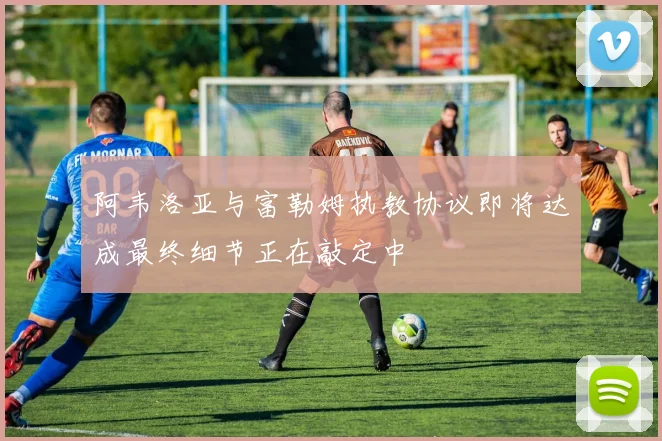 阿韦洛亚与富勒姆执教协议即将达成最终细节正在敲定中