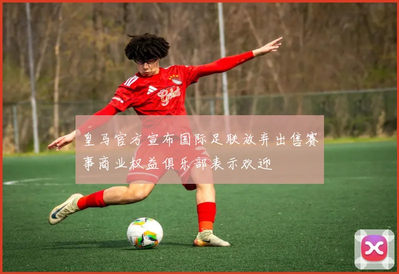 皇马官方宣布国际足联放弃出售赛事商业权益俱乐部表示欢迎