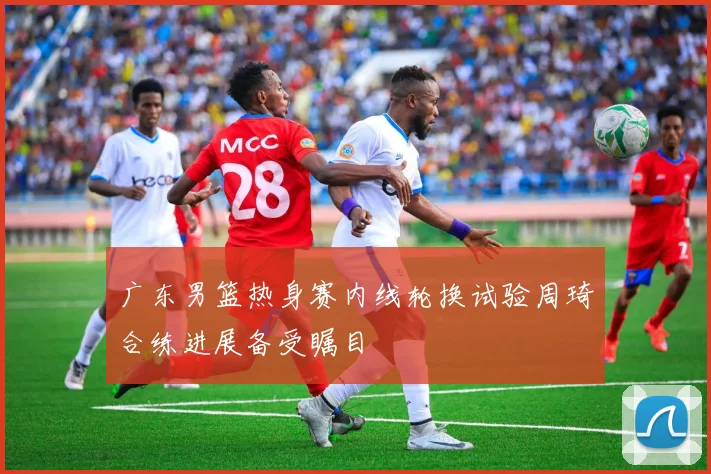 广东男篮热身赛内线轮换试验周琦合练进展备受瞩目