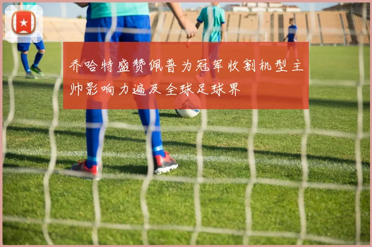 乔哈特盛赞佩普为冠军收割机型主帅影响力遍及全球足球界