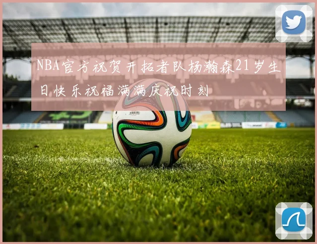 NBA官方祝贺开拓者队杨瀚森21岁生日快乐祝福满满庆祝时刻