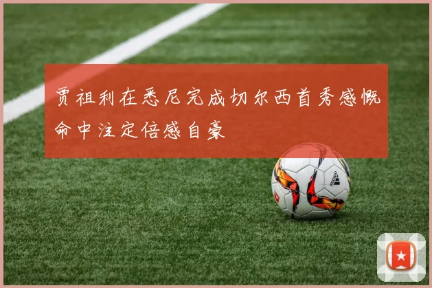 贾祖利在悉尼完成切尔西首秀感慨命中注定倍感自豪