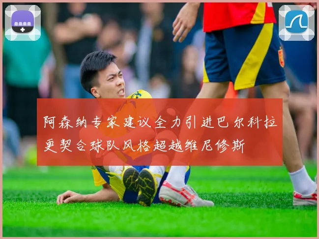 阿森纳专家建议全力引进巴尔科拉更契合球队风格超越维尼修斯
