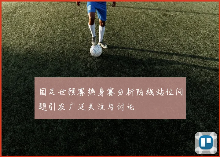国足世预赛热身赛分析防线站位问题引发广泛关注与讨论