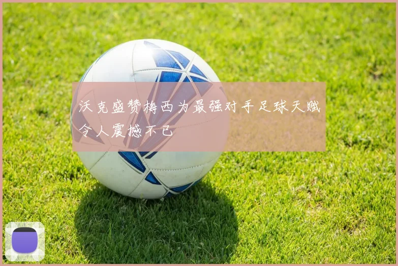 沃克盛赞梅西为最强对手足球天赋令人震撼不已