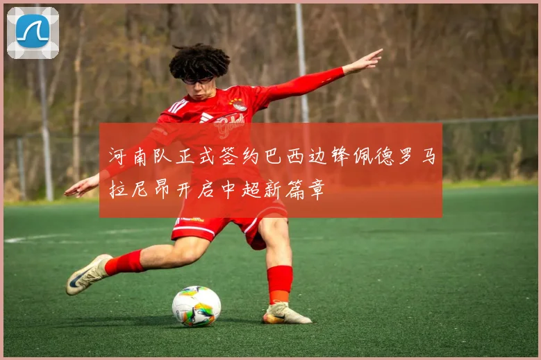 河南队正式签约巴西边锋佩德罗马拉尼昂开启中超新篇章
