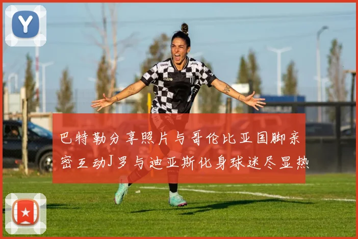 巴特勒分享照片与哥伦比亚国脚亲密互动J罗与迪亚斯化身球迷尽显热情