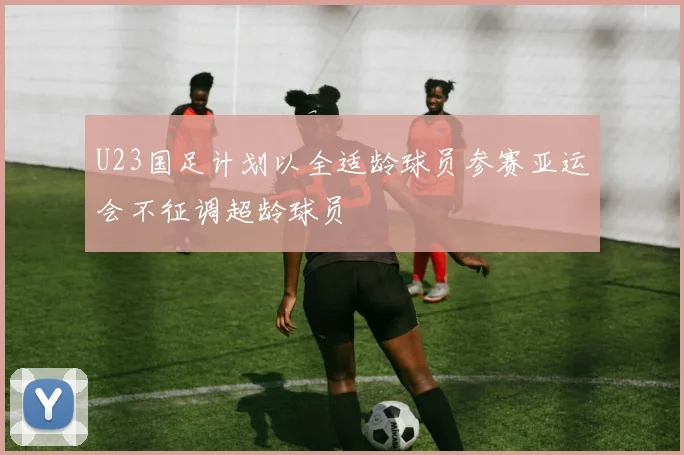 U23国足计划以全适龄球员参赛亚运会不征调超龄球员