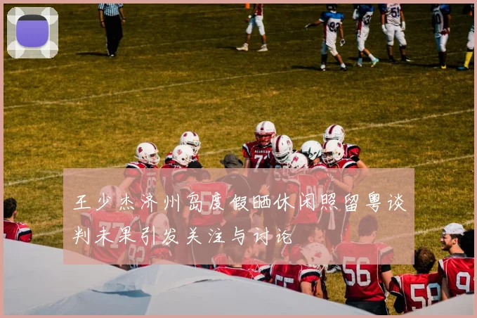 王少杰济州岛度假晒休闲照留粤谈判未果引发关注与讨论