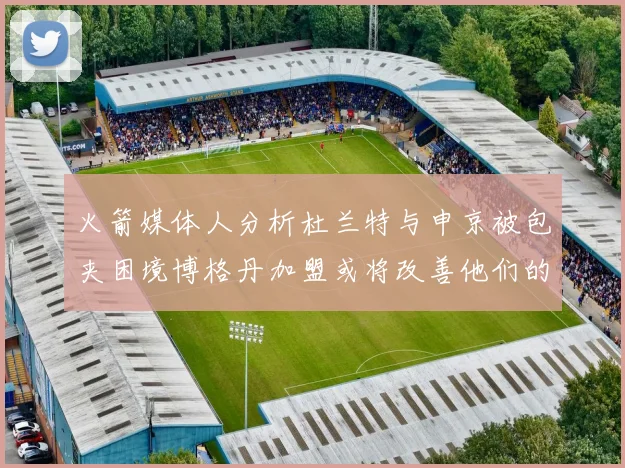 火箭媒体人分析杜兰特与申京被包夹困境博格丹加盟或将改善他们的进攻空间