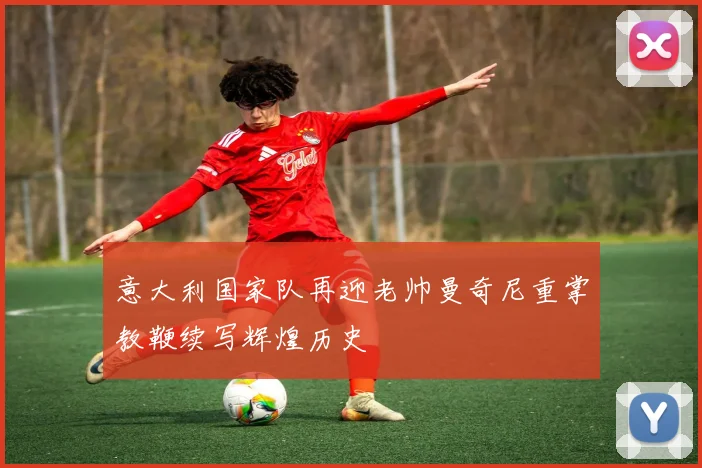 意大利国家队再迎老帅曼奇尼重掌教鞭续写辉煌历史