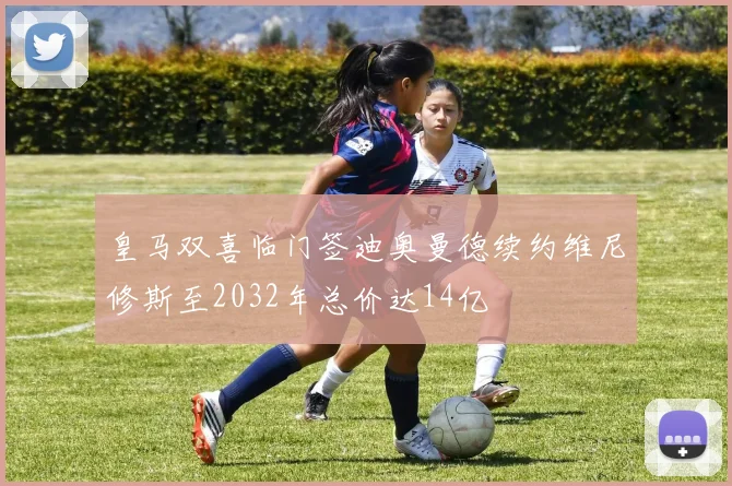 皇马双喜临门签迪奥曼德续约维尼修斯至2032年总价达14亿