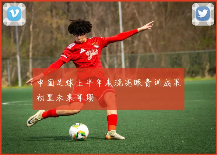 中国足球上半年表现亮眼青训成果初显未来可期