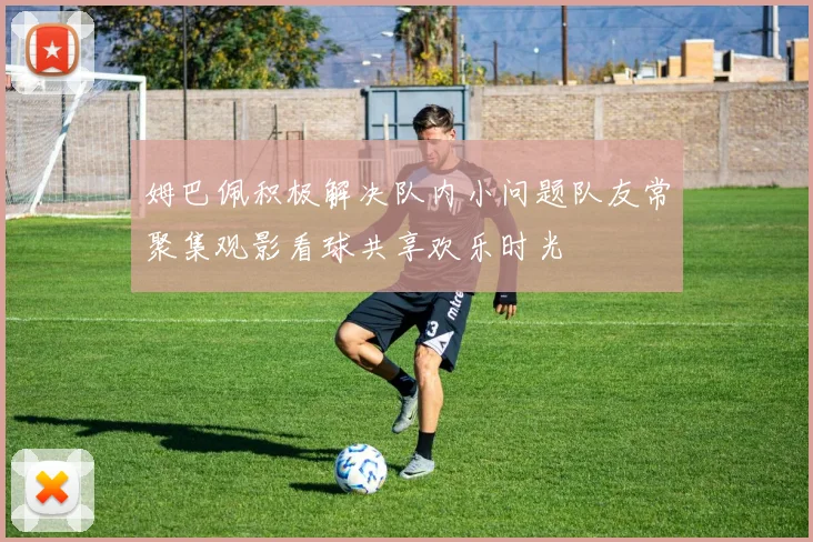 姆巴佩积极解决队内小问题队友常聚集观影看球共享欢乐时光